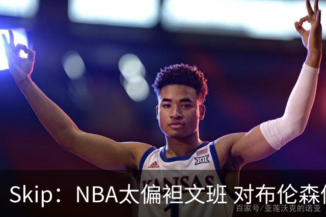 Skip：NBA太偏袒文班 对布伦森做出扎扎垫伦纳德脚的动作却没被吹