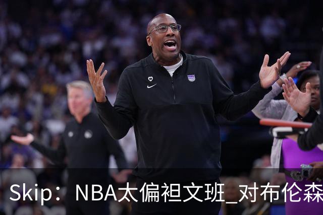 Skip：NBA太偏袒文班 对布伦森做出扎扎垫伦纳德脚的动作却没被吹